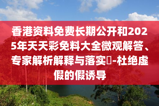 香港資料免費長期公開和2025年天天彩免料大全微觀解答、專家解析解釋與落實?-杜絕虛假的假誘導